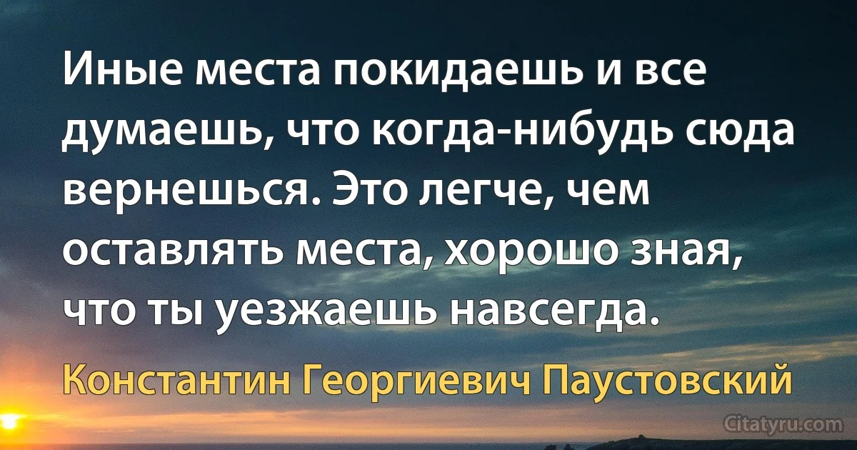 Иные места покидаешь и все думаешь, что когда-нибудь сюда вернешься. Это легче, чем оставлять места, хорошо зная, что ты уезжаешь навсегда. (Константин Георгиевич Паустовский)