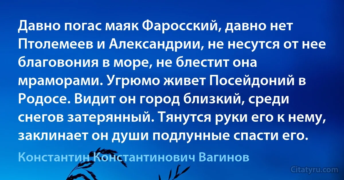 Давно погас маяк Фаросский, давно нет Птолемеев и Александрии, не несутся от нее благовония в море, не блестит она мраморами. Угрюмо живет Посейдоний в Родосе. Видит он город близкий, среди снегов затерянный. Тянутся руки его к нему, заклинает он души подлунные спасти его. (Константин Константинович Вагинов)