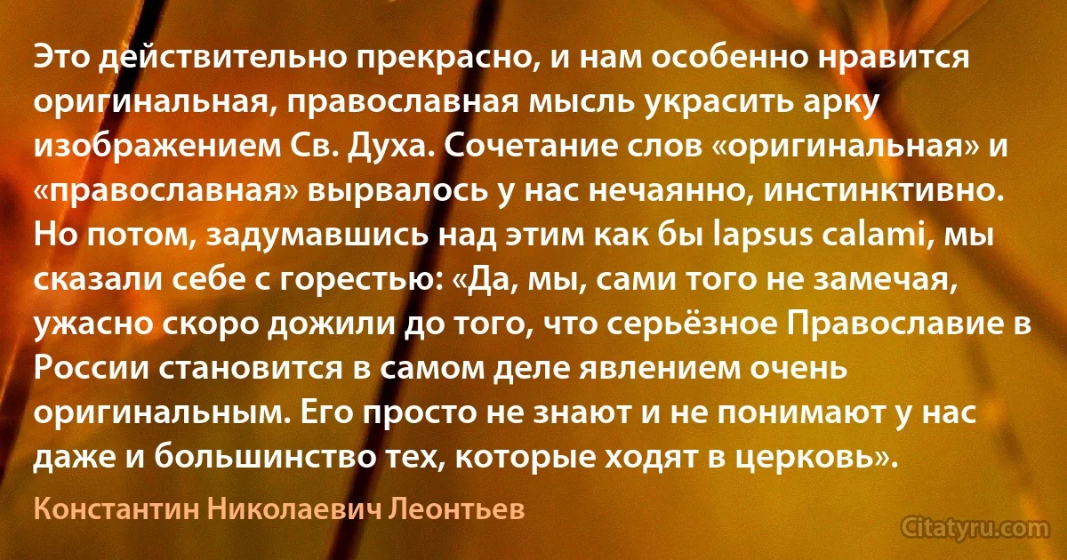 Это действительно прекрасно, и нам особенно нравится оригинальная, православная мысль украсить арку изображением Св. Духа. Сочетание слов «оригинальная» и «православная» вырвалось у нас нечаянно, инстинктивно. Но потом, задумавшись над этим как бы lapsus calami, мы сказали себе с горестью: «Да, мы, сами того не замечая, ужасно скоро дожили до того, что серьёзное Православие в России становится в самом деле явлением очень оригинальным. Его просто не знают и не понимают у нас даже и большинство тех, которые ходят в церковь». (Константин Николаевич Леонтьев)