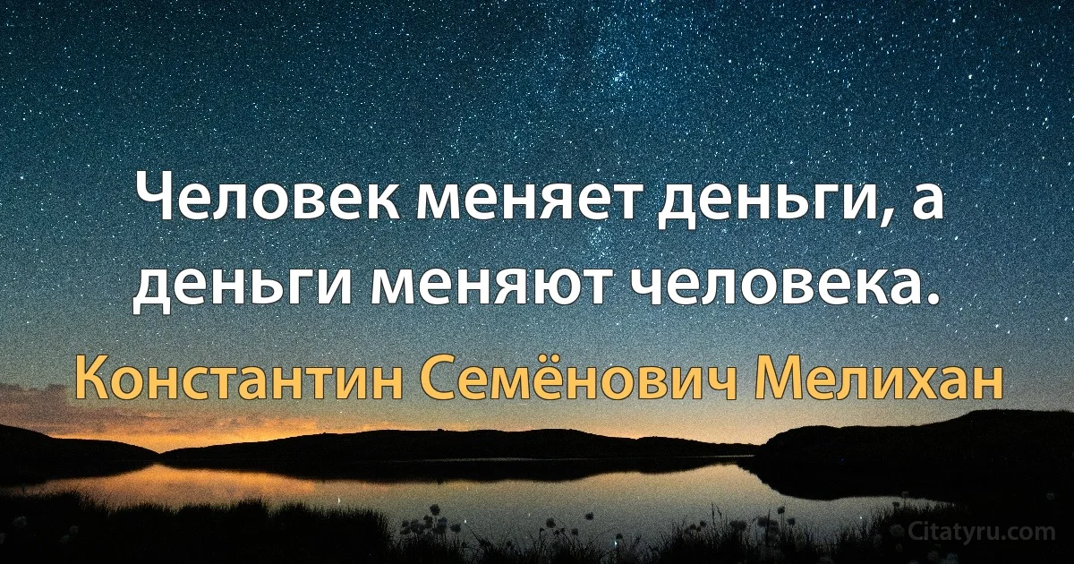 Человек меняет деньги, а деньги меняют человека. (Константин Семёнович Мелихан)