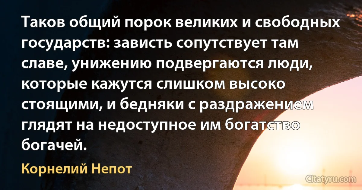 Таков общий порок великих и свободных государств: зависть сопутствует там славе, унижению подвергаются люди, которые кажутся слишком высоко стоящими, и бедняки с раздражением глядят на недоступное им богатство богачей. (Корнелий Непот)