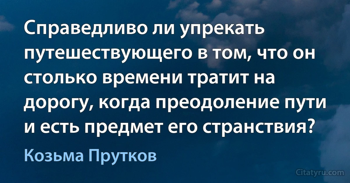 Справедливо ли упрекать путешествующего в том, что он столько времени тратит на дорогу, когда преодоление пути и есть предмет его странствия? (Козьма Прутков)