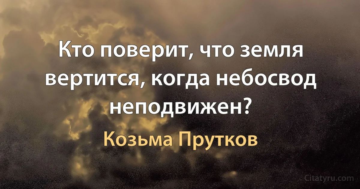 Кто поверит, что земля вертится, когда небосвод неподвижен? (Козьма Прутков)