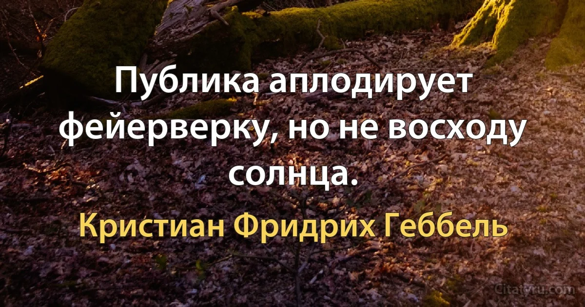 Публика аплодирует фейерверку, но не восходу солнца. (Кристиан Фридрих Геббель)