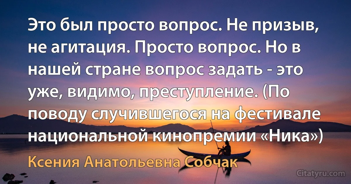 Это был просто вопрос. Не призыв, не агитация. Просто вопрос. Но в нашей стране вопрос задать - это уже, видимо, преступление. (По поводу случившегося на фестивале национальной кинопремии «Ника») (Ксения Анатольевна Собчак)