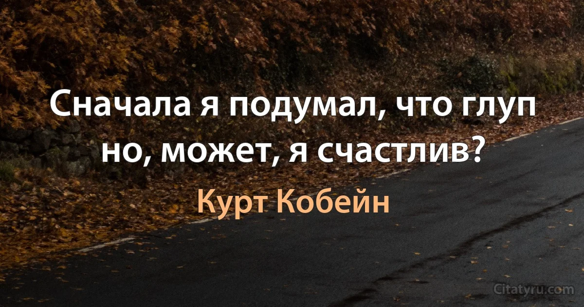 Сначала я подумал, что глуп но, может, я счастлив? (Курт Кобейн)