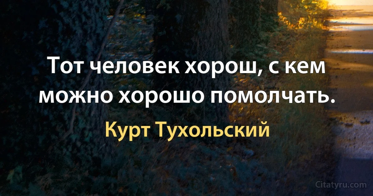 Тот человек хорош, с кем можно хорошо помолчать. (Курт Тухольский)