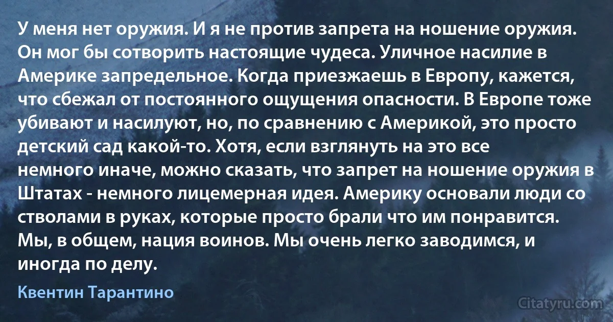 У меня нет оружия. И я не против запрета на ношение оружия. Он мог бы сотворить настоящие чудеса. Уличное насилие в Америке запредельное. Когда приезжаешь в Европу, кажется, что сбежал от постоянного ощущения опасности. В Европе тоже убивают и насилуют, но, по сравнению с Америкой, это просто детский сад какой-то. Хотя, если взглянуть на это все немного иначе, можно сказать, что запрет на ношение оружия в Штатах - немного лицемерная идея. Америку основали люди со стволами в руках, которые просто брали что им понравится. Мы, в общем, нация воинов. Мы очень легко заводимся, и иногда по делу. (Квентин Тарантино)