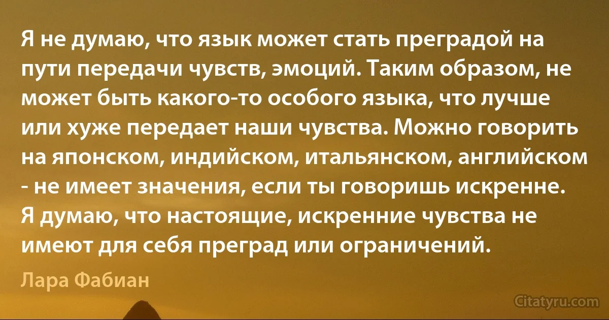 Я не думаю, что язык может стать преградой на пути передачи чувств, эмоций. Таким образом, не может быть какого-то особого языка, что лучше или хуже передает наши чувства. Можно говорить на японском, индийском, итальянском, английском - не имеет значения, если ты говоришь искренне. Я думаю, что настоящие, искренние чувства не имеют для себя преград или ограничений. (Лара Фабиан)