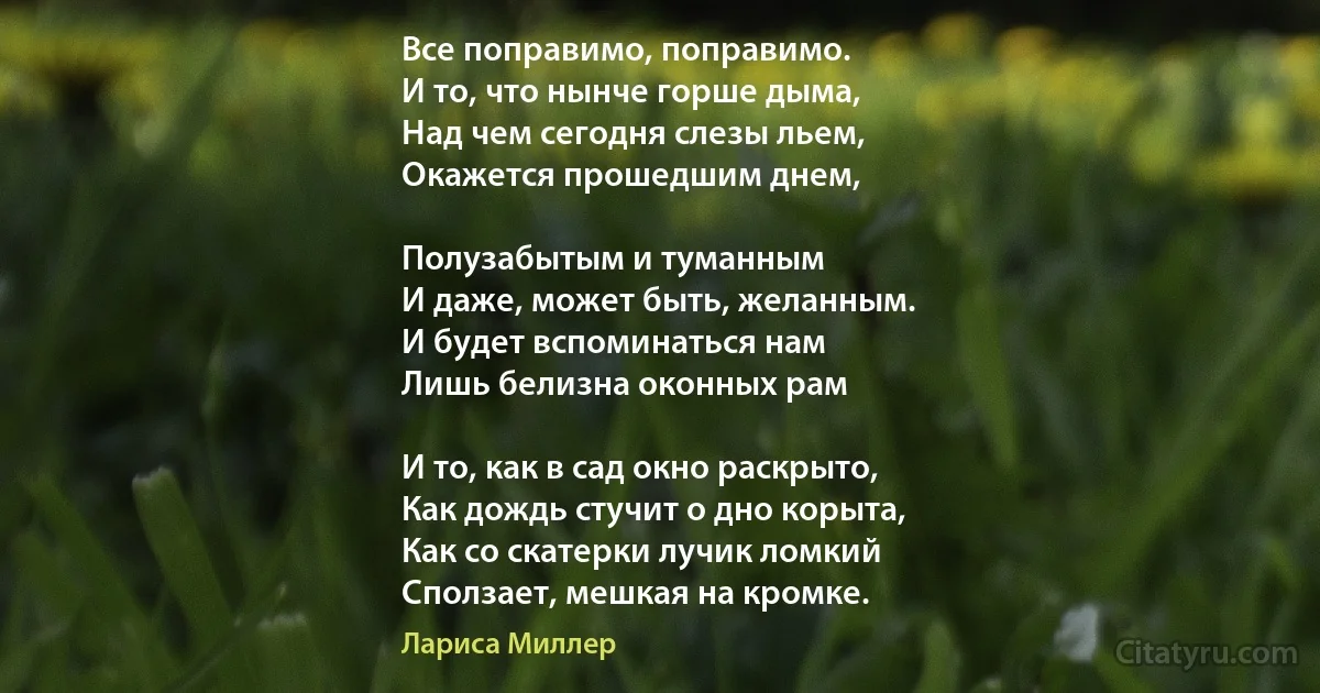 Все поправимо, поправимо. 
И то, что нынче горше дыма, 
Над чем сегодня слезы льем, 
Окажется прошедшим днем, 

Полузабытым и туманным 
И даже, может быть, желанным. 
И будет вспоминаться нам
Лишь белизна оконных рам 

И то, как в сад окно раскрыто, 
Как дождь стучит о дно корыта, 
Как со скатерки лучик ломкий 
Сползает, мешкая на кромке. (Лариса Миллер)