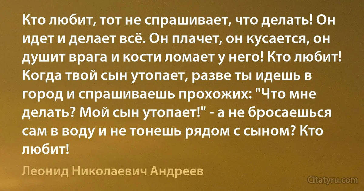 Кто любит, тот не спрашивает, что делать! Он идет и делает всё. Он плачет, он кусается, он душит врага и кости ломает у него! Кто любит! Когда твой сын утопает, разве ты идешь в город и спрашиваешь прохожих: "Что мне делать? Мой сын утопает!" - а не бросаешься сам в воду и не тонешь рядом с сыном? Кто любит! (Леонид Николаевич Андреев)