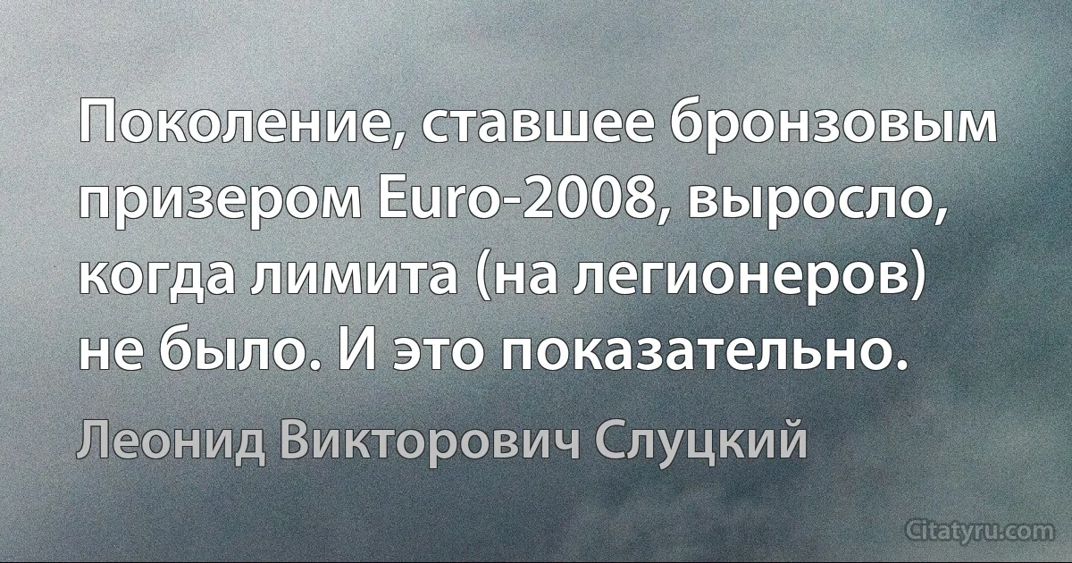 Поколение, ставшее бронзовым призером Euro-2008, выросло, когда лимита (на легионеров) не было. И это показательно. (Леонид Викторович Слуцкий)