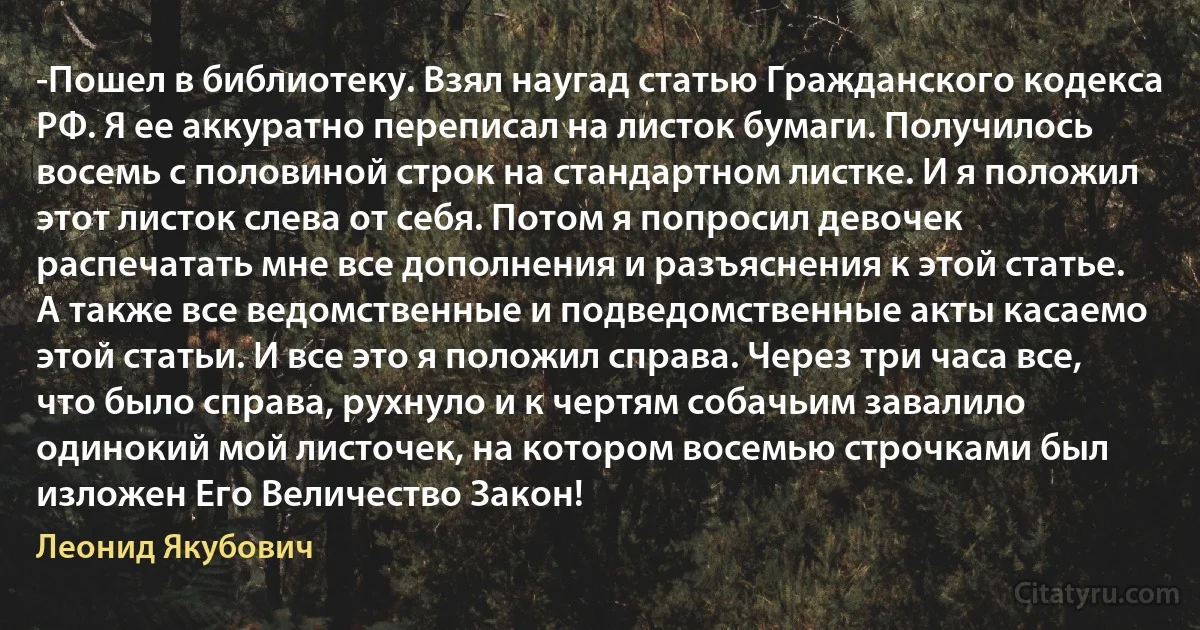 -Пошел в библиотеку. Взял наугад статью Гражданского кодекса РФ. Я ее аккуратно переписал на листок бумаги. Получилось восемь с половиной строк на стандартном листке. И я положил этот листок слева от себя. Потом я попросил девочек распечатать мне все дополнения и разъяснения к этой статье. А также все ведомственные и подведомственные акты касаемо этой статьи. И все это я положил справа. Через три часа все, что было справа, рухнуло и к чертям собачьим завалило одинокий мой листочек, на котором восемью строчками был изложен Его Величество Закон! (Леонид Якубович)