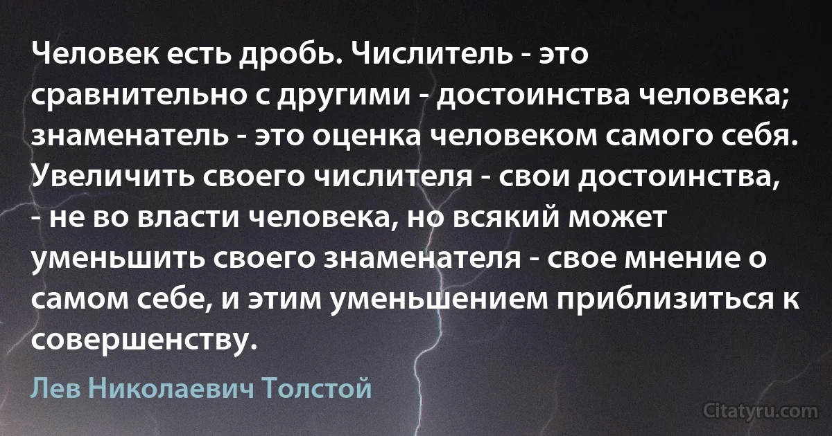 Человек есть дробь. Числитель - это сравнительно с другими - достоинства человека; знаменатель - это оценка человеком самого себя.
Увеличить своего числителя - свои достоинства, - не во власти человека, но всякий может уменьшить своего знаменателя - свое мнение о самом себе, и этим уменьшением приблизиться к совершенству. (Лев Николаевич Толстой)