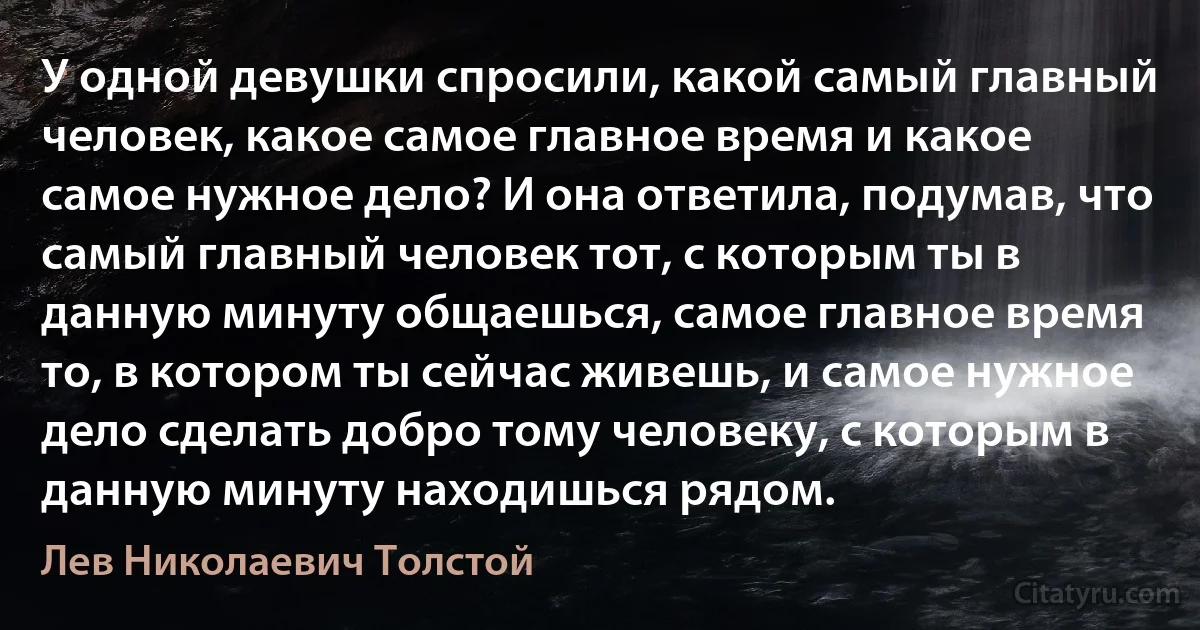 У одной девушки спросили, какой самый главный человек, какое самое главное время и какое самое нужное дело? И она ответила, подумав, что самый главный человек тот, с которым ты в данную минуту общаешься, самое главное время то, в котором ты сейчас живешь, и самое нужное дело сделать добро тому человеку, с которым в данную минуту находишься рядом. (Лев Николаевич Толстой)