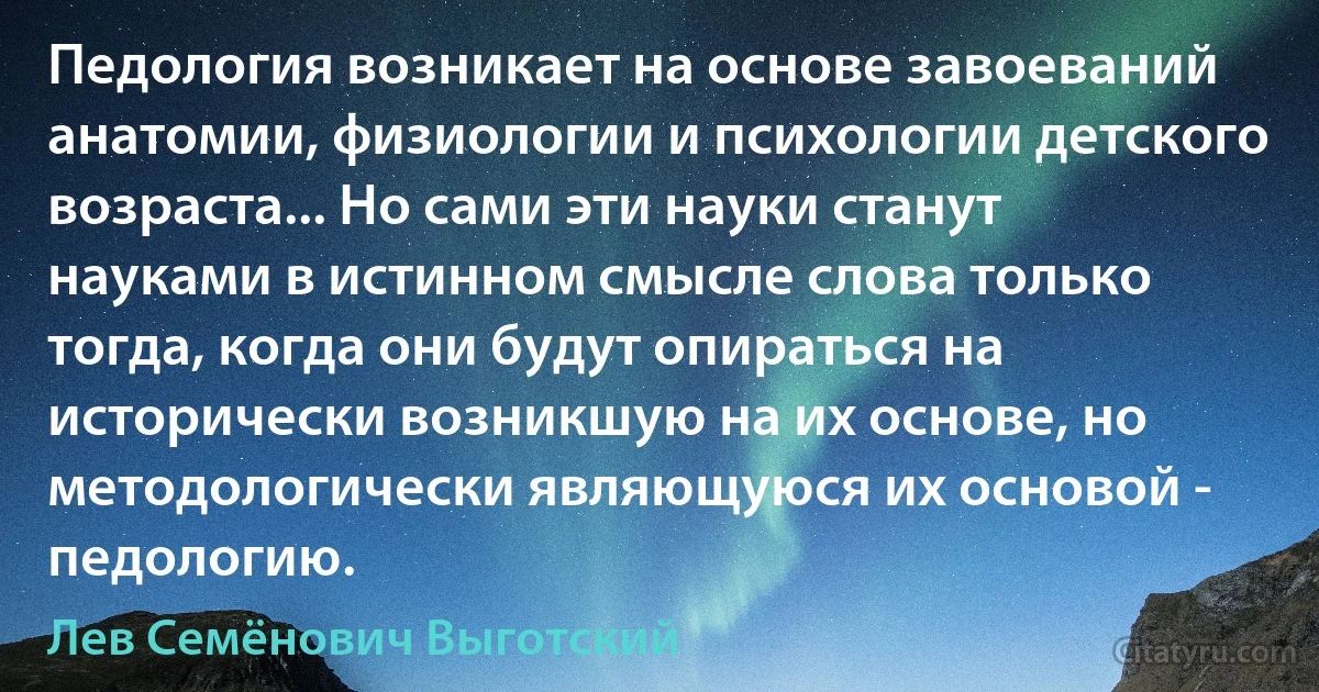 Педология возникает на основе завоеваний анатомии, физиологии и психологии детского возраста... Но сами эти науки станут науками в истинном смысле слова только тогда, когда они будут опираться на исторически возникшую на их основе, но методологически являющуюся их основой - педологию. (Лев Семёнович Выготский)