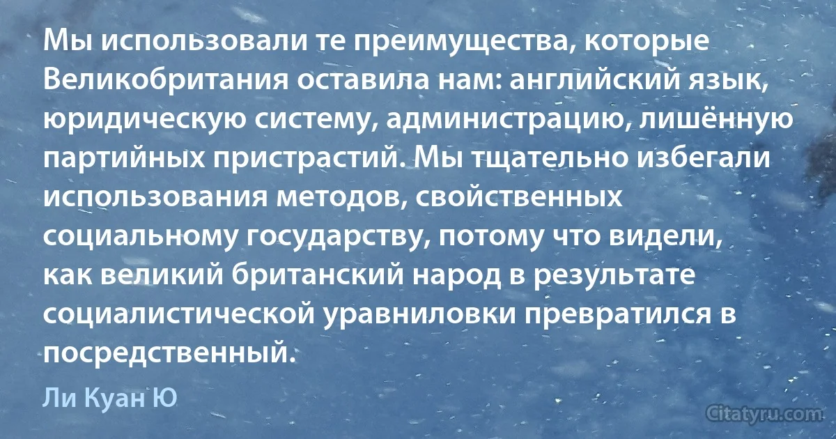 Мы использовали те преимущества, которые Великобритания оставила нам: английский язык, юридическую систему, администрацию, лишённую партийных пристрастий. Мы тщательно избегали использования методов, свойственных социальному государству, потому что видели, как великий британский народ в результате социалистической уравниловки превратился в посредственный. (Ли Куан Ю)