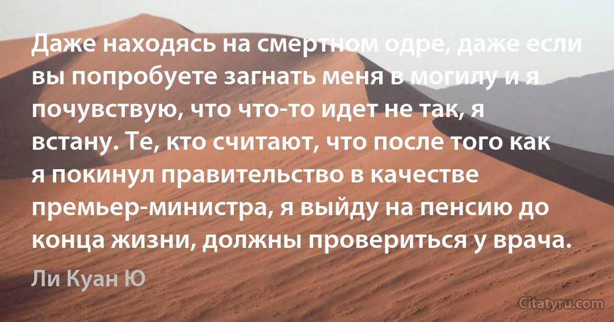 Даже находясь на смертном одре, даже если вы попробуете загнать меня в могилу и я почувствую, что что-то идет не так, я встану. Те, кто считают, что после того как я покинул правительство в качестве премьер-министра, я выйду на пенсию до конца жизни, должны провериться у врача. (Ли Куан Ю)