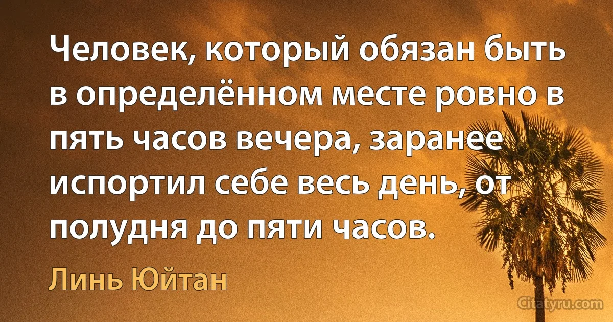 Человек, который обязан быть в определённом месте ровно в пять часов вечера, заранее испортил себе весь день, от полудня до пяти часов. (Линь Юйтан)