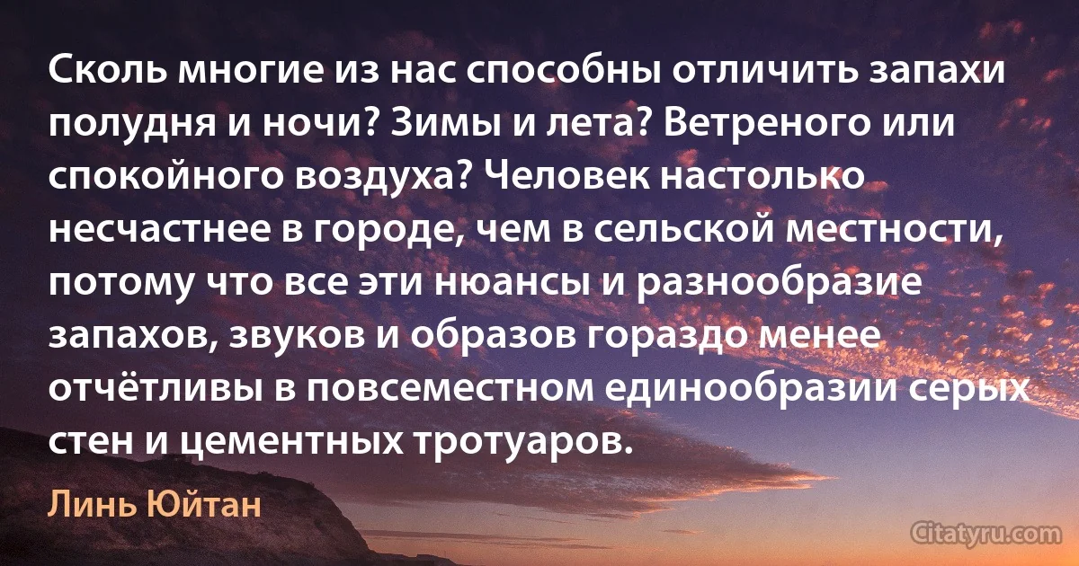 Сколь многие из нас способны отличить запахи полудня и ночи? Зимы и лета? Ветреного или спокойного воздуха? Человек настолько несчастнее в городе, чем в сельской местности, потому что все эти нюансы и разнообразие запахов, звуков и образов гораздо менее отчётливы в повсеместном единообразии серых стен и цементных тротуаров. (Линь Юйтан)