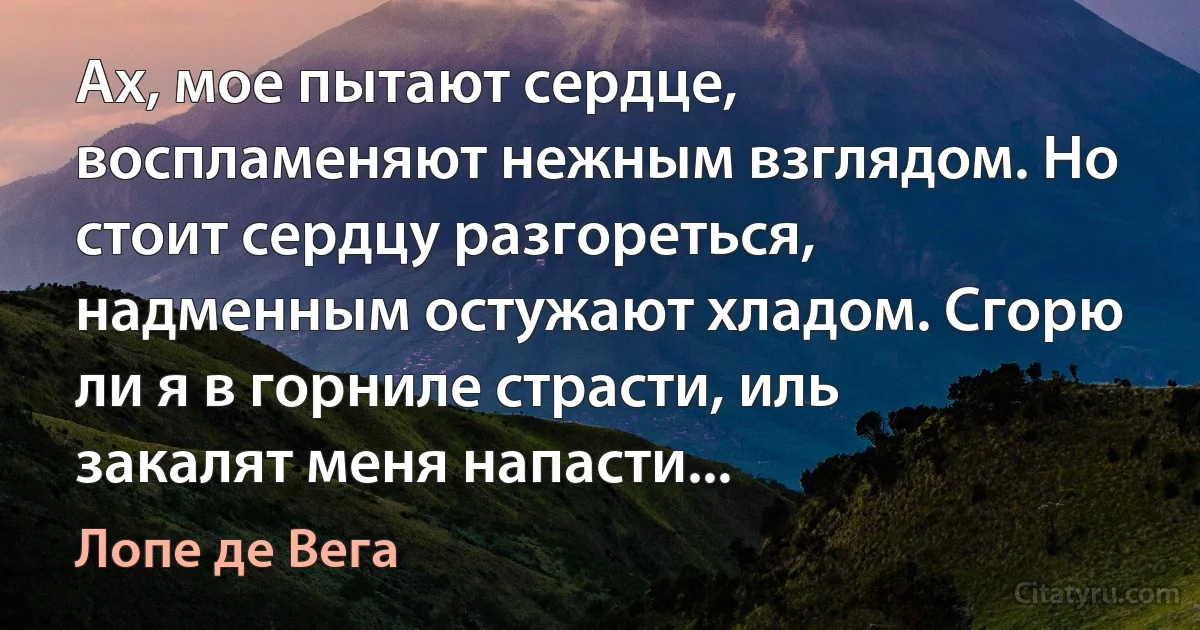 Ах, мое пытают сердце, воспламеняют нежным взглядом. Но стоит сердцу разгореться, надменным остужают хладом. Сгорю ли я в горниле страсти, иль закалят меня напасти... (Лопе де Вега)