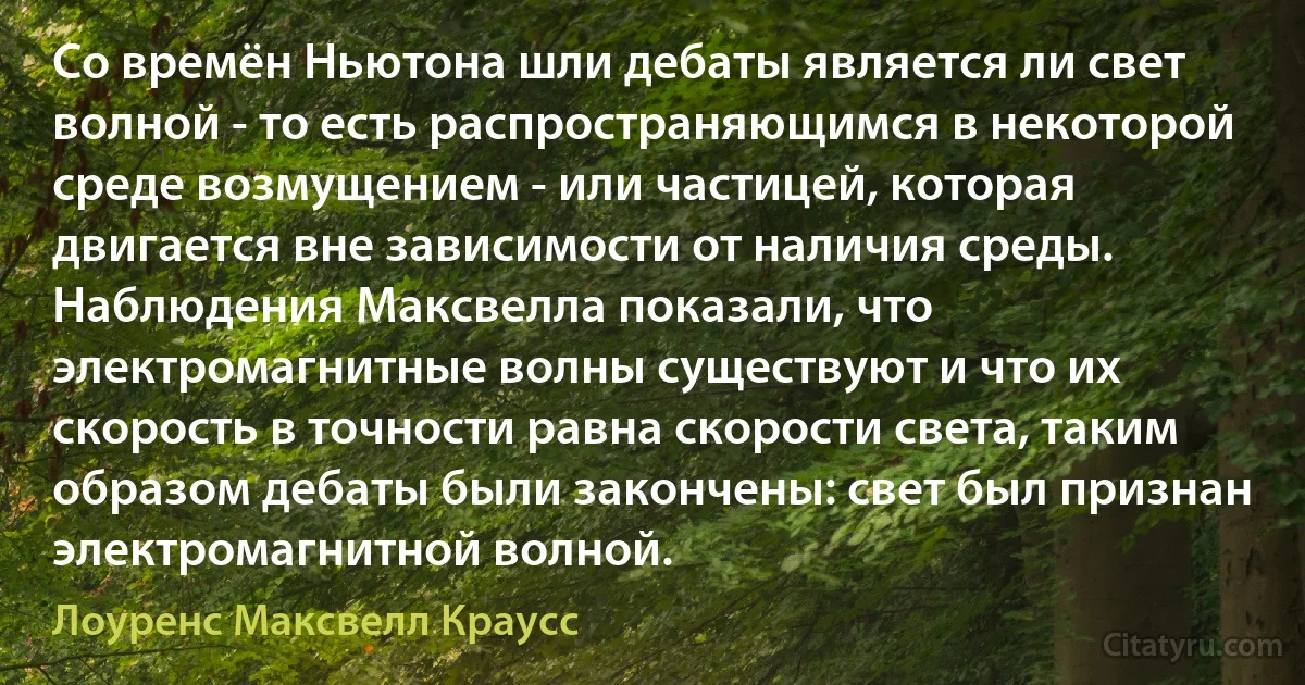 Со времён Ньютона шли дебаты является ли свет волной - то есть распространяющимся в некоторой среде возмущением - или частицей, которая двигается вне зависимости от наличия среды. Наблюдения Максвелла показали, что электромагнитные волны существуют и что их скорость в точности равна скорости света, таким образом дебаты были закончены: свет был признан электромагнитной волной. (Лоуренс Максвелл Краусс)