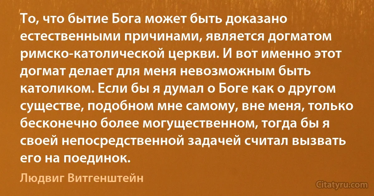 То, что бытие Бога может быть доказано естественными причинами, является догматом римско-католической церкви. И вот именно этот догмат делает для меня невозможным быть католиком. Если бы я думал о Боге как о другом существе, подобном мне самому, вне меня, только бесконечно более могущественном, тогда бы я своей непосредственной задачей считал вызвать его на поединок. (Людвиг Витгенштейн)