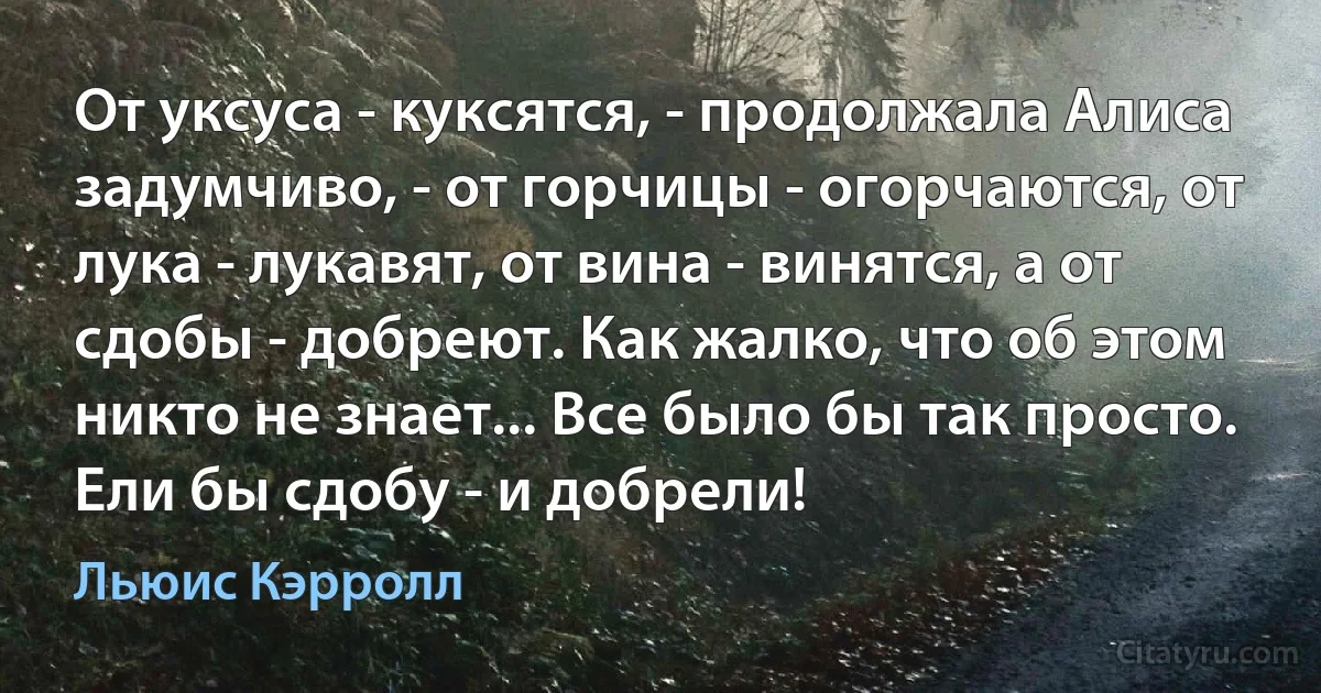 От уксуса - куксятся, - продолжала Алиса задумчиво, - от горчицы - огорчаются, от лука - лукавят, от вина - винятся, а от сдобы - добреют. Как жалко, что об этом никто не знает... Все было бы так просто. Ели бы сдобу - и добрели! (Льюис Кэрролл)