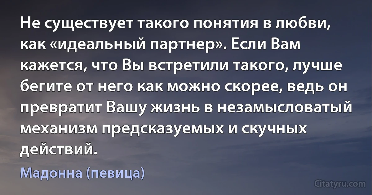 Не существует такого понятия в любви, как «идеальный партнер». Если Вам кажется, что Вы встретили такого, лучше бегите от него как можно скорее, ведь он превратит Вашу жизнь в незамысловатый механизм предсказуемых и скучных действий. (Мадонна (певица))