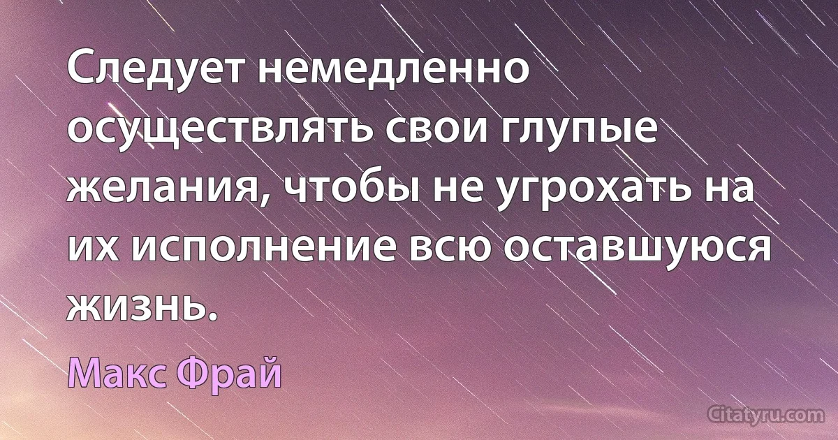 Следует немедленно осуществлять свои глупые желания, чтобы не угрохать на их исполнение всю оставшуюся жизнь. (Макс Фрай)