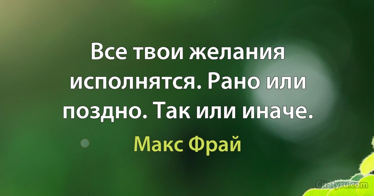 Все твои желания исполнятся. Рано или поздно. Так или иначе. (Макс Фрай)