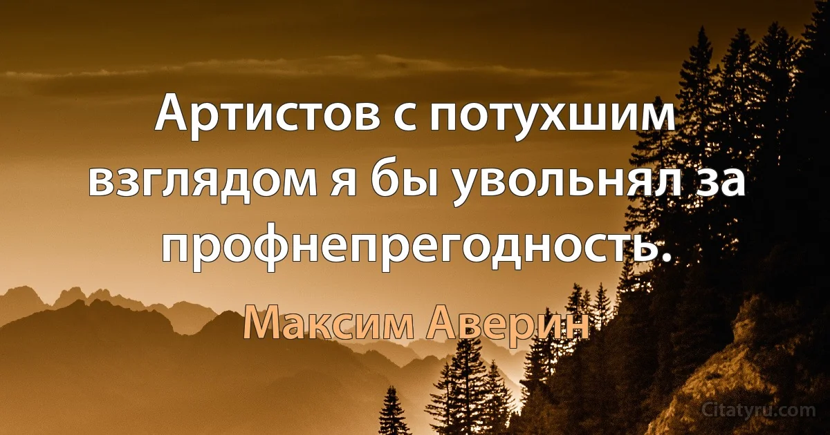 Артистов с потухшим взглядом я бы увольнял за профнепрегодность. (Максим Аверин)