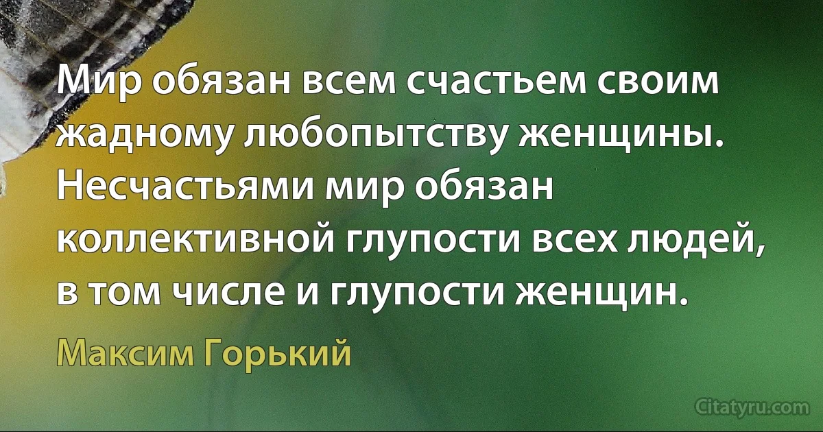 Мир обязан всем счастьем своим жадному любопытству женщины. Несчастьями мир обязан коллективной глупости всех людей, в том числе и глупости женщин. (Максим Горький)