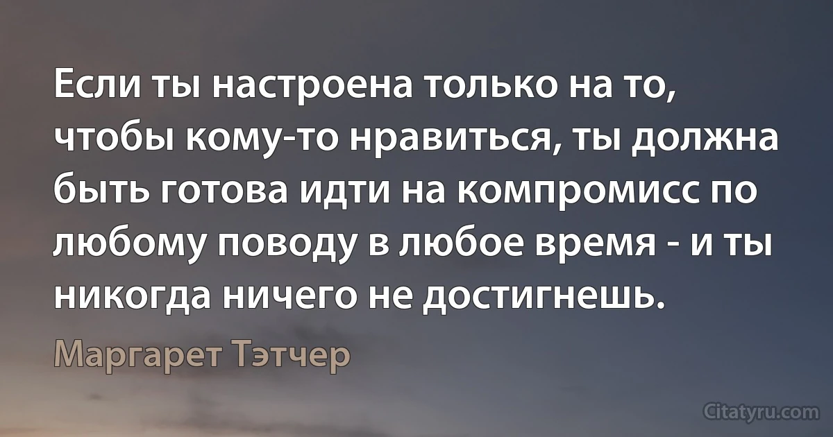 Если ты настроена только на то, чтобы кому-то нравиться, ты должна быть готова идти на компромисс по любому поводу в любое время - и ты никогда ничего не достигнешь. (Маргарет Тэтчер)