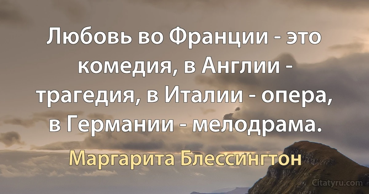 Любовь во Франции - это комедия, в Англии - трагедия, в Италии - опера, в Германии - мелодрама. (Маргарита Блессингтон)