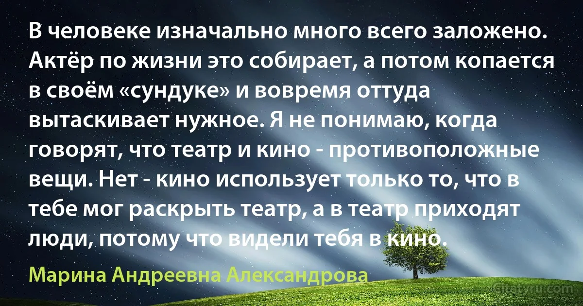 В человеке изначально много всего заложено. Актёр по жизни это собирает, а потом копается в своём «сундуке» и вовремя оттуда вытаскивает нужное. Я не понимаю, когда говорят, что театр и кино - противоположные вещи. Нет - кино использует только то, что в тебе мог раскрыть театр, а в театр приходят люди, потому что видели тебя в кино. (Марина Андреевна Александрова)