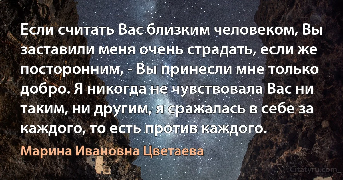 Если считать Вас близким человеком, Вы заставили меня очень страдать, если же посторонним, - Вы принесли мне только добро. Я никогда не чувствовала Вас ни таким, ни другим, я сражалась в себе за каждого, то есть против каждого. (Марина Ивановна Цветаева)