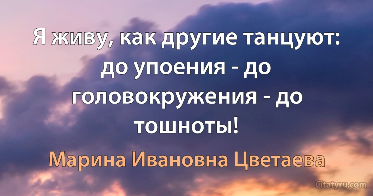 Я живу, как другие танцуют: до упоения - до головокружения - до тошноты! (Марина Ивановна Цветаева)