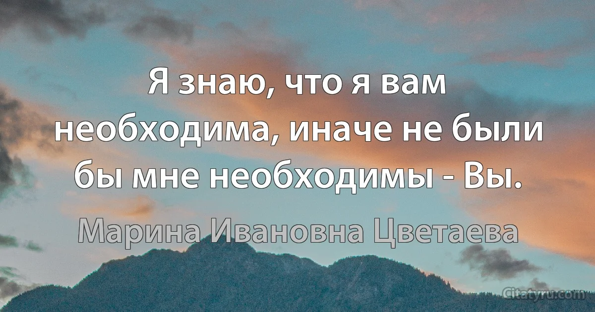 Я знаю, что я вам необходима, иначе не были бы мне необходимы - Вы. (Марина Ивановна Цветаева)