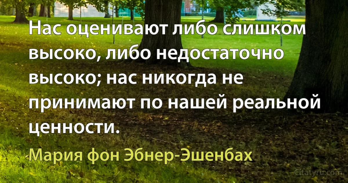 Нас оценивают либо слишком высоко, либо недостаточно высоко; нас никогда не принимают по нашей реальной ценности. (Мария фон Эбнер-Эшенбах)