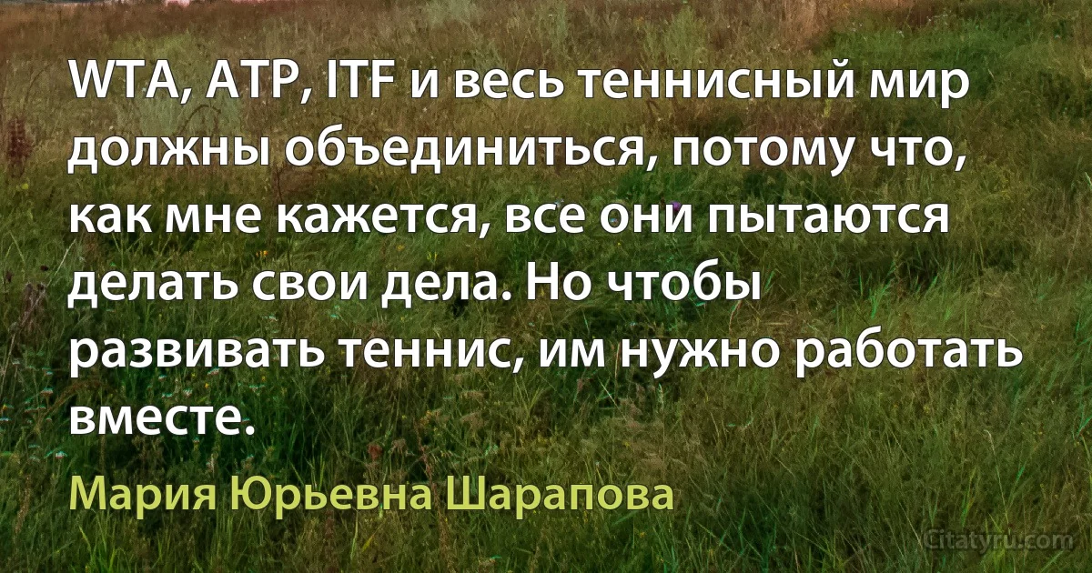 WTA, АТР, ITF и весь теннисный мир должны объединиться, потому что, как мне кажется, все они пытаются делать свои дела. Но чтобы развивать теннис, им нужно работать вместе. (Мария Юрьевна Шарапова)