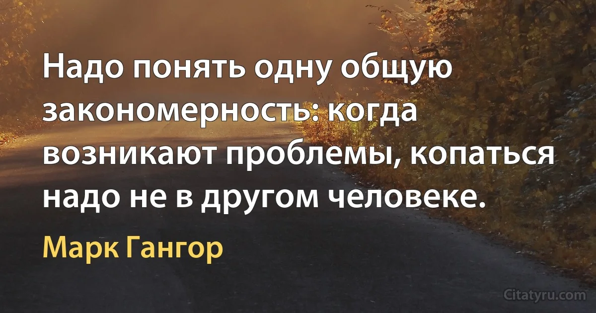 Надо понять одну общую закономерность: когда возникают проблемы, копаться надо не в другом человеке. (Марк Гангор)