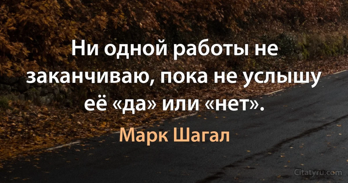 Ни одной работы не заканчиваю, пока не услышу её «да» или «нет». (Марк Шагал)