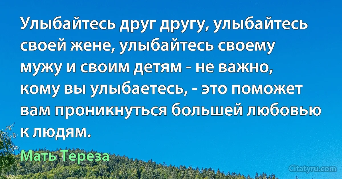 Улыбайтесь друг другу, улыбайтесь своей жене, улыбайтесь своему мужу и своим детям - не важно, кому вы улыбаетесь, - это поможет вам проникнуться большей любовью к людям. (Мать Тереза)