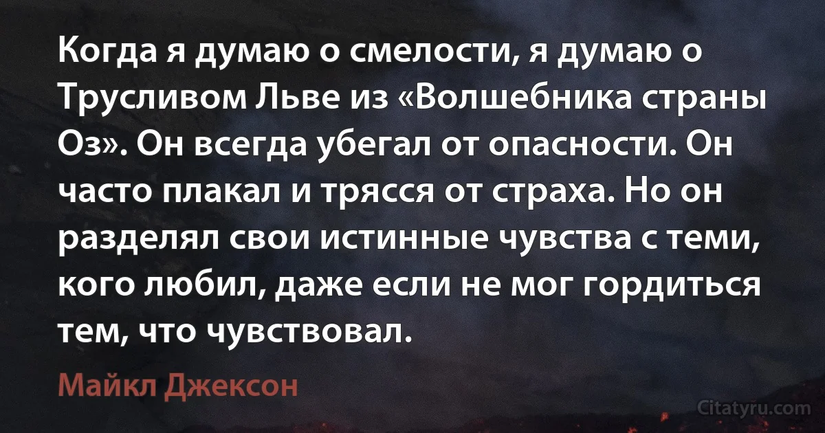 Когда я думаю о смелости, я думаю о Трусливом Льве из «Волшебника страны Оз». Он всегда убегал от опасности. Он часто плакал и трясся от страха. Но он разделял свои истинные чувства с теми, кого любил, даже если не мог гордиться тем, что чувствовал. (Майкл Джексон)