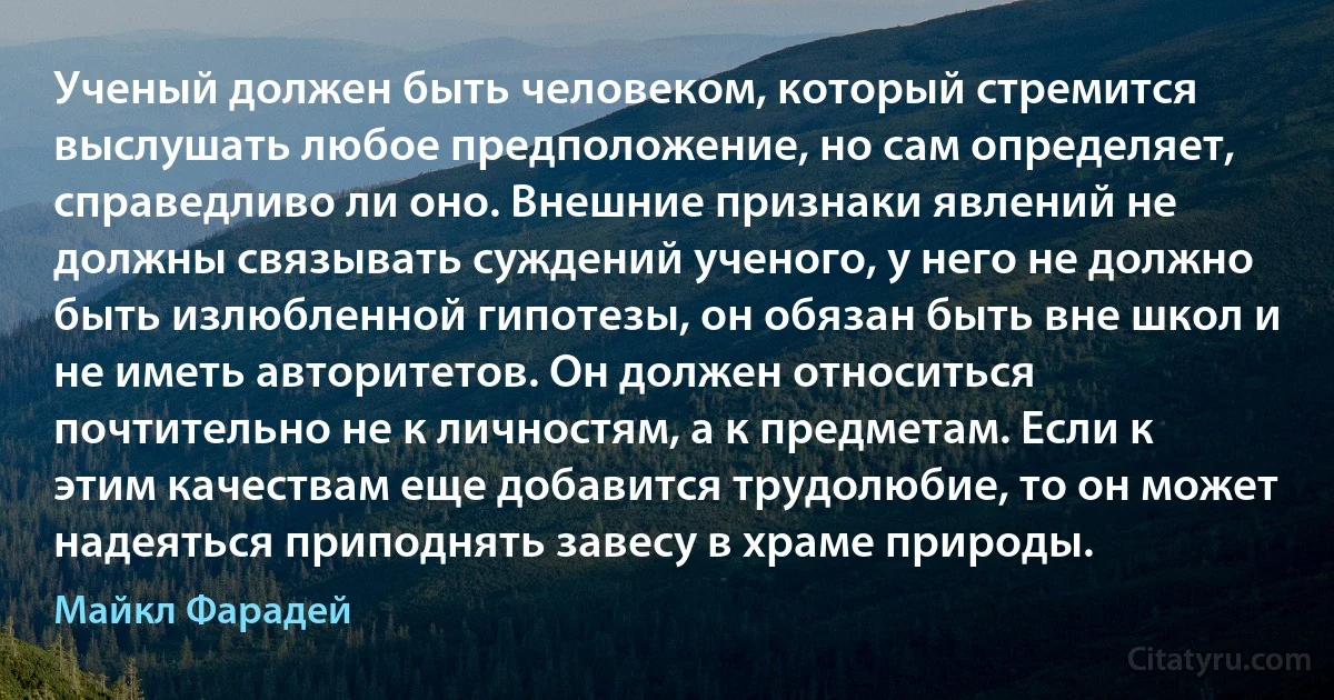 Ученый должен быть человеком, который стремится выслушать любое предположение, но сам определяет, справедливо ли оно. Внешние признаки явлений не должны связывать суждений ученого, у него не должно быть излюбленной гипотезы, он обязан быть вне школ и не иметь авторитетов. Он должен относиться почтительно не к личностям, а к предметам. Если к этим качествам еще добавится трудолюбие, то он может надеяться приподнять завесу в храме природы. (Майкл Фарадей)