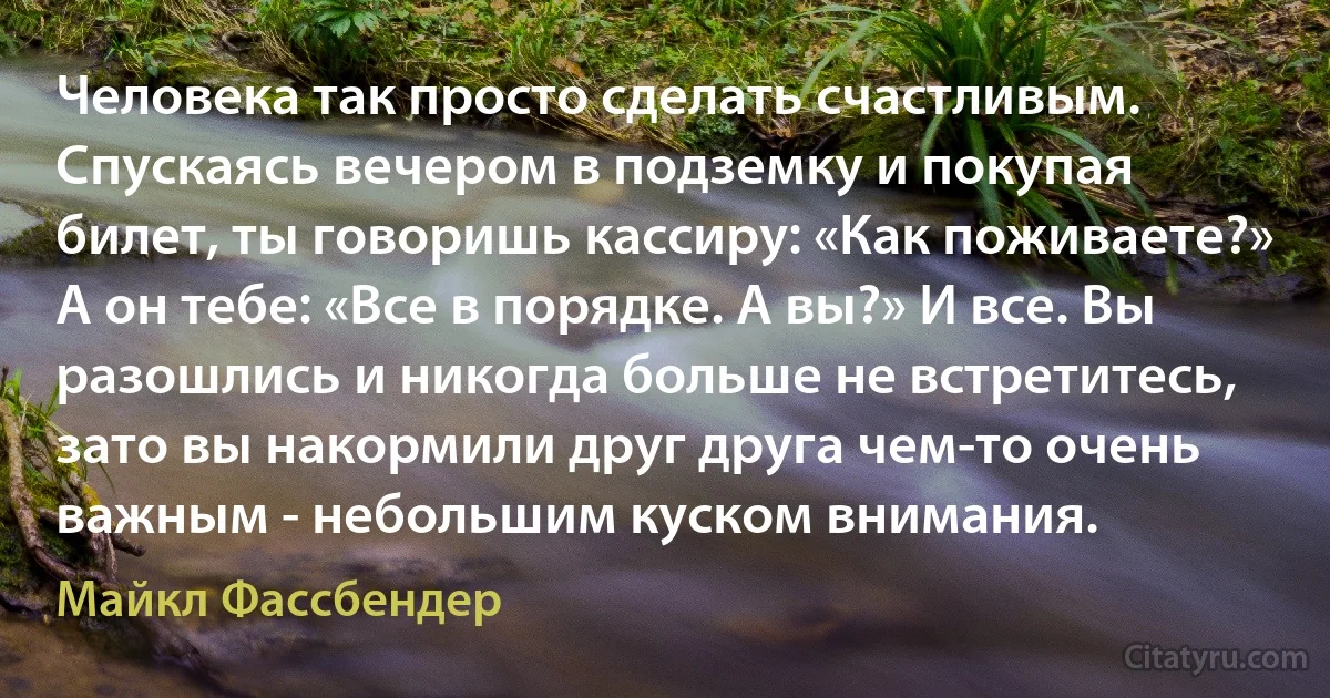 Человека так просто сделать счастливым. Спускаясь вечером в подземку и покупая билет, ты говоришь кассиру: «Как поживаете?» А он тебе: «Все в порядке. А вы?» И все. Вы разошлись и никогда больше не встретитесь, зато вы накормили друг друга чем-то очень важным - небольшим куском внимания. (Майкл Фассбендер)