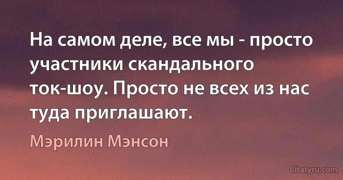 На самом деле, все мы - просто участники скандального ток-шоу. Просто не всех из нас туда приглашают. (Мэрилин Мэнсон)