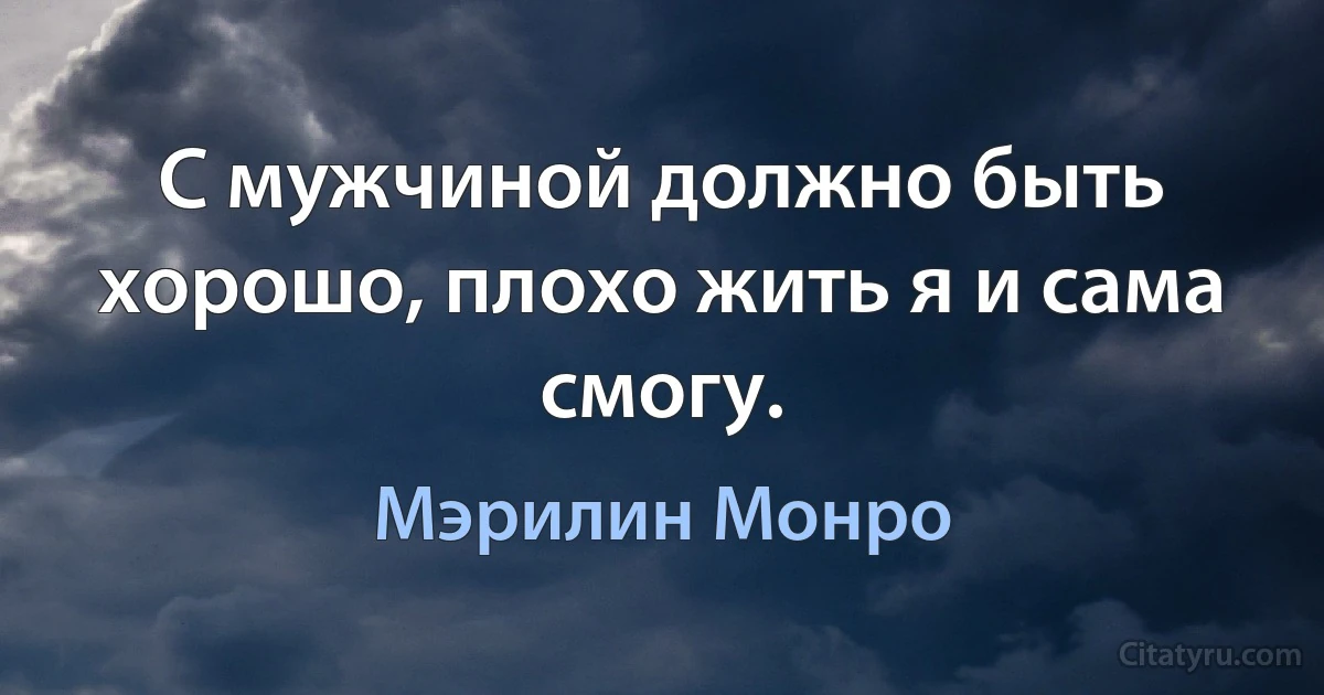 С мужчиной должно быть хорошо, плохо жить я и сама смогу. (Мэрилин Монро)