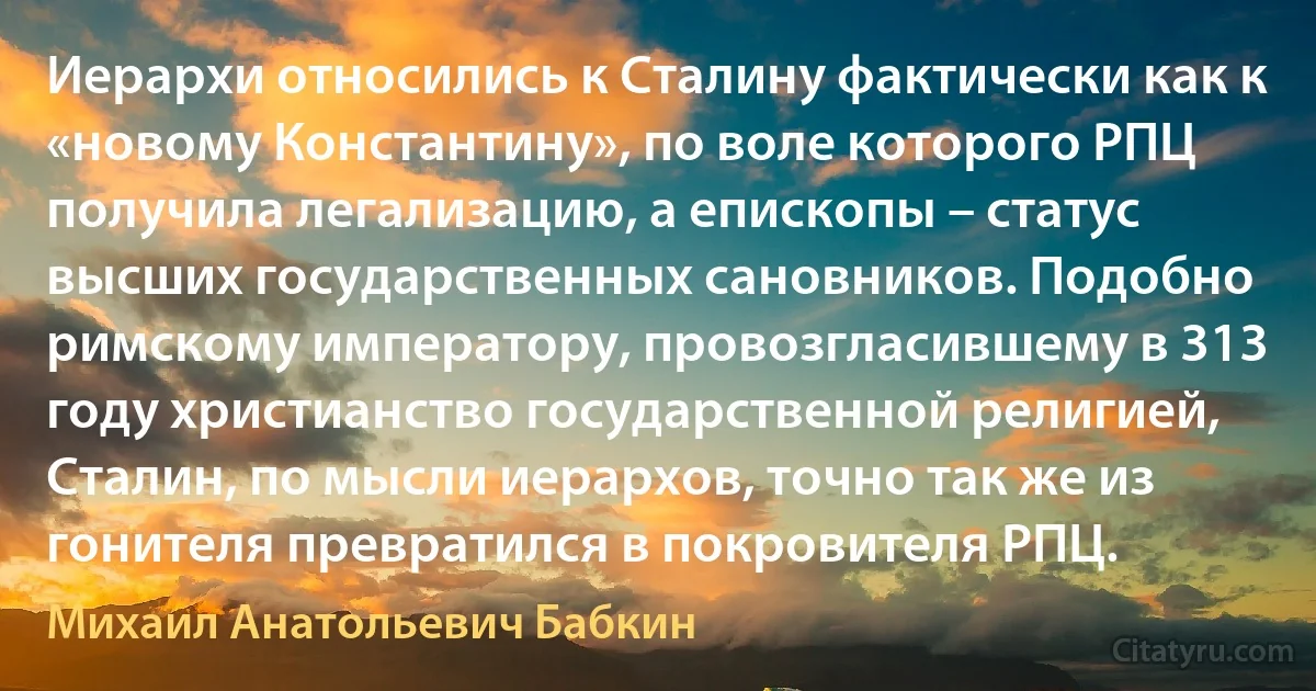 Иерархи относились к Сталину фактически как к «новому Константину», по воле которого РПЦ получила легализацию, а епископы – статус высших государственных сановников. Подобно римскому императору, провозгласившему в 313 году христианство государственной религией, Сталин, по мысли иерархов, точно так же из гонителя превратился в покровителя РПЦ. (Михаил Анатольевич Бабкин)